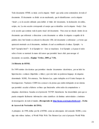 23
Todo documento HTML se inicia con la etiqueta <html> que actúa como contenedora de todo el
documento. El documento se divide en un encabezado, que lo identificamos con la etiqueta
<head>, y es la sección utilizada para definir el título del documento, la declaración de estilos,
scripts, etc. La otra sección corresponde al cuerpo que se identifica con la etiqueta <body>. Esta
es la sección que contiene toda la parte visual del documento. Para crear un vínculo dentro de un
documento que referencie o direccione a otro documento se utiliza la etiqueta a seguida de la
palabra clave href donde se colocará la dirección URL del documento a referenciar y el texto que
aparecerá mostrado en el documento, mediante el cual se establecerá el enlace. Ejemplo: <a
href=”/ejemplo.html”> Ir al Ejemplo</a> Esto se visualizara Ir al Ejemplo y al pasar el ratón
sobre el texto se mostrará la mano del cursor que permitirá hacer click para navegar al
documento en cuestión. (Equipo Vértice, 2009, p. 7-10).
3.4 Historia de HTML
En 1989 existían dos técnicas que permitían vincular documentos electrónicos, por un lado los
hipervínculos o enlaces (hiperlinks o links) y por otro lado un poderoso lenguaje de etiquetas
denominado SGML. Por entonces, Tim Berners-Lee, quien trabajaba en el Centro Europeo de
Investigaciones Nucleares CERN da a conocer a la prensa que estaba trabajando en un sistema
que permitirá acceder a ficheros en línea que funcionaba sobre redes de computadoras o
máquinas electrónicas basadas en el protocolo TCP/IP. Inicialmente fue desarrollado para que se
pueda compartir fácilmente información entre científicos de distintas universidades e institutos
de investigación de todo el mundo. (Recuperado de http://home.cern/topics/birth-web , Fecha
de Acceso 6 de Noviembre del 2016).
A principios de 1990, define por fin el HTML como un subconjunto del conocido SGML y crea
algo más valioso incluso, el World Wide Web. Tim Berners-Lee creó el proyecto World Wide
 