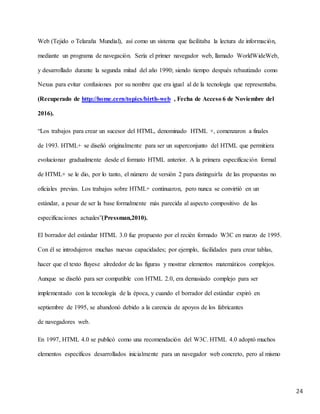 24
Web (Tejido o Telaraña Mundial), así como un sistema que facilitaba la lectura de información,
mediante un programa de navegación. Sería el primer navegador web, llamado WorldWideWeb,
y desarrollado durante la segunda mitad del año 1990; siendo tiempo después rebautizado como
Nexus para evitar confusiones por su nombre que era igual al de la tecnología que representaba.
(Recuperado de http://home.cern/topics/birth-web , Fecha de Acceso 6 de Noviembre del
2016).
“Los trabajos para crear un sucesor del HTML, denominado HTML +, comenzaron a finales
de 1993. HTML+ se diseñó originalmente para ser un superconjunto del HTML que permitiera
evolucionar gradualmente desde el formato HTML anterior. A la primera especificación formal
de HTML+ se le dio, por lo tanto, el número de versión 2 para distinguirla de las propuestas no
oficiales previas. Los trabajos sobre HTML+ continuaron, pero nunca se convirtió en un
estándar, a pesar de ser la base formalmente más parecida al aspecto compositivo de las
especificaciones actuales”(Pressman,2010).
El borrador del estándar HTML 3.0 fue propuesto por el recién formado W3C en marzo de 1995.
Con él se introdujeron muchas nuevas capacidades; por ejemplo, facilidades para crear tablas,
hacer que el texto fluyese alrededor de las figuras y mostrar elementos matemáticos complejos.
Aunque se diseñó para ser compatible con HTML 2.0, era demasiado complejo para ser
implementado con la tecnología de la época, y cuando el borrador del estándar expiró en
septiembre de 1995, se abandonó debido a la carencia de apoyos de los fabricantes
de navegadores web.
En 1997, HTML 4.0 se publicó como una recomendación del W3C. HTML 4.0 adoptó muchos
elementos específicos desarrollados inicialmente para un navegador web concreto, pero al mismo
 