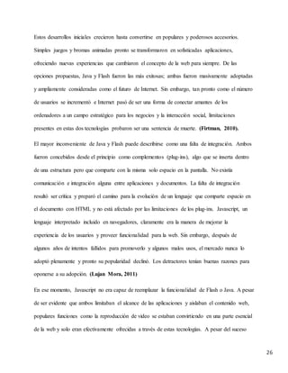 26
Estos desarrollos iniciales crecieron hasta convertirse en populares y poderosos accesorios.
Simples juegos y bromas animadas pronto se transformaron en sofisticadas aplicaciones,
ofreciendo nuevas experiencias que cambiaron el concepto de la web para siempre. De las
opciones propuestas, Java y Flash fueron las más exitosas; ambas fueron masivamente adoptadas
y ampliamente consideradas como el futuro de Internet. Sin embargo, tan pronto como el número
de usuarios se incrementó e Internet pasó de ser una forma de conectar amantes de los
ordenadores a un campo estratégico para los negocios y la interacción social, limitaciones
presentes en estas dos tecnologías probaron ser una sentencia de muerte. (Firtman, 2010).
El mayor inconveniente de Java y Flash puede describirse como una falta de integración. Ambos
fueron concebidos desde el principio como complementos (plug-ins), algo que se inserta dentro
de una estructura pero que comparte con la misma solo espacio en la pantalla. No existía
comunicación e integración alguna entre aplicaciones y documentos. La falta de integración
resultó ser crítica y preparó el camino para la evolución de un lenguaje que comparte espacio en
el documento con HTML y no está afectado por las limitaciones de los plug-ins. Javascript, un
lenguaje interpretado incluido en navegadores, claramente era la manera de mejorar la
experiencia de los usuarios y proveer funcionalidad para la web. Sin embargo, después de
algunos años de intentos fallidos para promoverlo y algunos malos usos, el mercado nunca lo
adoptó plenamente y pronto su popularidad declinó. Los detractores tenían buenas razones para
oponerse a su adopción. (Lujan Mora, 2011)
En ese momento, Javascript no era capaz de reemplazar la funcionalidad de Flash o Java. A pesar
de ser evidente que ambos limitaban el alcance de las aplicaciones y aislaban el contenido web,
populares funciones como la reproducción de video se estaban convirtiendo en una parte esencial
de la web y solo eran efectivamente ofrecidas a través de estas tecnologías. A pesar del suceso
 