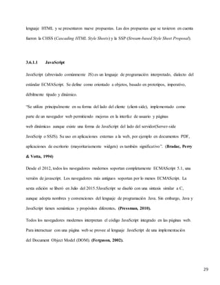29
lenguaje HTML y se presentaron nueve propuestas. Las dos propuestas que se tuvieron en cuenta
fueron la CHSS (Cascading HTML Style Sheets) y la SSP (Stream-based Style Sheet Proposal).
3.6.1.1 JavaScript
JavaScript (abreviado comúnmente JS) es un lenguaje de programación interpretado, dialecto del
estándar ECMAScript. Se define como orientado a objetos, basado en prototipos, imperativo,
débilmente tipado y dinámico.
“Se utiliza principalmente en su forma del lado del cliente (client-side), implementado como
parte de un navegador web permitiendo mejoras en la interfaz de usuario y páginas
web dinámicas aunque existe una forma de JavaScript del lado del servidor(Server-side
JavaScrip o SSJS). Su uso en aplicaciones externas a la web, por ejemplo en documentos PDF,
aplicaciones de escritorio (mayoritariamente widgets) es también significativo”. (Bradac, Perry
& Votta, 1994)
Desde el 2012, todos los navegadores modernos soportan completamente ECMAScript 5.1, una
versión de javascript. Los navegadores más antiguos soportan por lo menos ECMAScript. La
sexta edición se liberó en Julio del 2015.5JavaScript se diseñó con una sintaxis similar a C,
aunque adopta nombres y convenciones del lenguaje de programación Java. Sin embargo, Java y
JavaScript tienen semánticas y propósitos diferentes. (Pressman, 2010).
Todos los navegadores modernos interpretan el código JavaScript integrado en las páginas web.
Para interactuar con una página web se provee al lenguaje JavaScript de una implementación
del Document Object Model (DOM). (Ferguson, 2002).
 