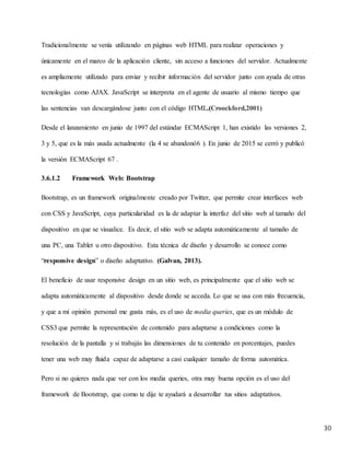 30
Tradicionalmente se venía utilizando en páginas web HTML para realizar operaciones y
únicamente en el marco de la aplicación cliente, sin acceso a funciones del servidor. Actualmente
es ampliamente utilizado para enviar y recibir información del servidor junto con ayuda de otras
tecnologías como AJAX. JavaScript se interpreta en el agente de usuario al mismo tiempo que
las sentencias van descargándose junto con el código HTML.(Croockford,2001)
Desde el lanzamiento en junio de 1997 del estándar ECMAScript 1, han existido las versiones 2,
3 y 5, que es la más usada actualmente (la 4 se abandonó6 ). En junio de 2015 se cerró y publicó
la versión ECMAScript 67 .
3.6.1.2 Framework Web: Bootstrap
Bootstrap, es un framework originalmente creado por Twitter, que permite crear interfaces web
con CSS y JavaScript, cuya particularidad es la de adaptar la interfaz del sitio web al tamaño del
dispositivo en que se visualice. Es decir, el sitio web se adapta automáticamente al tamaño de
una PC, una Tablet u otro dispositivo. Esta técnica de diseño y desarrollo se conoce como
“responsive design” o diseño adaptativo. (Galvan, 2013).
El beneficio de usar responsive design en un sitio web, es principalmente que el sitio web se
adapta automáticamente al dispositivo desde donde se acceda. Lo que se usa con más frecuencia,
y que a mi opinión personal me gusta más, es el uso de media queries, que es un módulo de
CSS3 que permite la representación de contenido para adaptarse a condiciones como la
resolución de la pantalla y si trabajás las dimensiones de tu contenido en porcentajes, puedes
tener una web muy fluida capaz de adaptarse a casi cualquier tamaño de forma automática.
Pero si no quieres nada que ver con los media queries, otra muy buena opción es el uso del
framework de Bootstrap, que como te dije te ayudará a desarrollar tus sitios adaptativos.
 