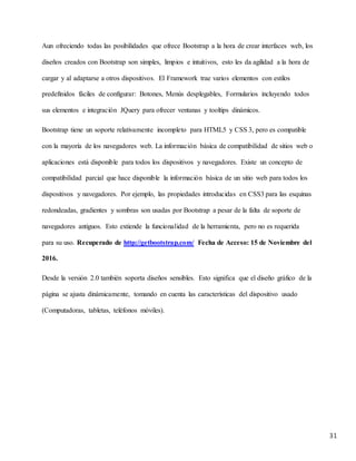 31
Aun ofreciendo todas las posibilidades que ofrece Bootstrap a la hora de crear interfaces web, los
diseños creados con Bootstrap son simples, limpios e intuitivos, esto les da agilidad a la hora de
cargar y al adaptarse a otros dispositivos. El Framework trae varios elementos con estilos
predefinidos fáciles de configurar: Botones, Menús desplegables, Formularios incluyendo todos
sus elementos e integración JQuery para ofrecer ventanas y tooltips dinámicos.
Bootstrap tiene un soporte relativamente incompleto para HTML5 y CSS 3, pero es compatible
con la mayoría de los navegadores web. La información básica de compatibilidad de sitios web o
aplicaciones está disponible para todos los dispositivos y navegadores. Existe un concepto de
compatibilidad parcial que hace disponible la información básica de un sitio web para todos los
dispositivos y navegadores. Por ejemplo, las propiedades introducidas en CSS3 para las esquinas
redondeadas, gradientes y sombras son usadas por Bootstrap a pesar de la falta de soporte de
navegadores antiguos. Esto extiende la funcionalidad de la herramienta, pero no es requerida
para su uso. Recuperado de http://getbootstrap.com/ Fecha de Acceso: 15 de Noviembre del
2016.
Desde la versión 2.0 también soporta diseños sensibles. Esto significa que el diseño gráfico de la
página se ajusta dinámicamente, tomando en cuenta las características del dispositivo usado
(Computadoras, tabletas, teléfonos móviles).
 
