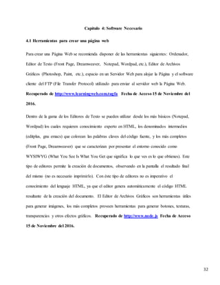 32
Capítulo 4: Software Necesario
4.1 Herramientas para crear una página web
Para crear una Página Web se recomienda disponer de las herramientas siguientes: Ordenador,
Editor de Texto (Front Page, Dreamweaver, Notepad, Wordpad, etc.), Editor de Archivos
Gráficos (Photoshop, Paint, etc.), espacio en un Servidor Web para alojar la Página y el software
cliente del FTP (File Transfer Protocol) utilizado para enviar al servidor web la Página Web.
Recuperado de http://www.learningweb.com.tugfa Fecha de Acceso 15 de Noviembre del
2016.
Dentro de la gama de los Editores de Texto se pueden utilizar desde los más básicos (Notepad,
Wordpad) los cuales requieren conocimiento experto en HTML, los denominados intermedios
(editplus, gnu emacs) que colorean las palabras claves del código fuente, y los más completos
(Front Page, Dreamweaver) que se caracterizan por presentar el entorno conocido como
WYSIWYG (What You See Is What You Get que significa lo que ves es lo que obtienes). Este
tipo de editores permite la creación de documentos, observando en la pantalla el resultado final
del mismo (no es necesario imprimirlo). Con éste tipo de editores no es imperativo el
conocimiento del lenguaje HTML, ya que el editor genera automáticamente el código HTML
resultante de la creación del documento. El Editor de Archivos Gráficos son herramientas útiles
para generar imágenes, los más completos proveen herramientas para generar botones, texturas,
transparencias y otros efectos gráficos. Recuperado de http://www.node.js Fecha de Acceso
15 de Noviembre del 2016.
 