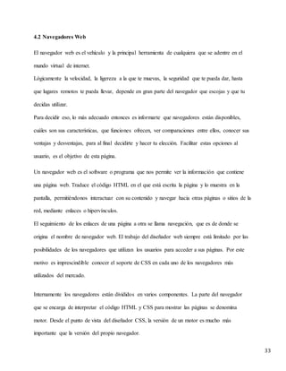 33
4.2 Navegadores Web
El navegador web es el vehículo y la principal herramienta de cualquiera que se adentre en el
mundo virtual de internet.
Lógicamente la velocidad, la ligereza a la que te muevas, la seguridad que te pueda dar, hasta
que lugares remotos te pueda llevar, depende en gran parte del navegador que escojas y que tu
decidas utilizar.
Para decidir eso, lo más adecuado entonces es informarte que navegadores están disponibles,
cuáles son sus características, que funciones ofrecen, ver comparaciones entre ellos, conocer sus
ventajas y desventajas, para al final decidirte y hacer tu elección. Facilitar estas opciones al
usuario, es el objetivo de esta página.
Un navegador web es el software o programa que nos permite ver la información que contiene
una página web. Traduce el código HTML en el que está escrita la página y lo muestra en la
pantalla, permitiéndonos interactuar con su contenido y navegar hacia otras páginas o sitios de la
red, mediante enlaces o hipervínculos.
El seguimiento de los enlaces de una página a otra se llama navegación, que es de donde se
origina el nombre de navegador web. El trabajo del diseñador web siempre está limitado por las
posibilidades de los navegadores que utilizan los usuarios para acceder a sus páginas. Por este
motivo es imprescindible conocer el soporte de CSS en cada uno de los navegadores más
utilizados del mercado.
Internamente los navegadores están divididos en varios componentes. La parte del navegador
que se encarga de interpretar el código HTML y CSS para mostrar las páginas se denomina
motor. Desde el punto de vista del diseñador CSS, la versión de un motor es mucho más
importante que la versión del propio navegador.
 