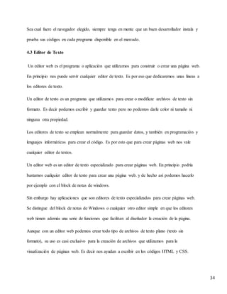 34
Sea cual fuere el navegador elegido, siempre tenga en mente que un buen desarrollador instala y
prueba sus códigos en cada programa disponible en el mercado.
4.3 Editor de Texto
Un editor web es el programa o aplicación que utilizamos para construir o crear una página web.
En principio nos puede servir cualquier editor de texto. Es por eso que dedicaremos unas líneas a
los editores de texto.
Un editor de texto es un programa que utilizamos para crear o modificar archivos de texto sin
formato. Es decir podemos escribir y guardar texto pero no podemos darle color ni tamaño ni
ninguna otra propiedad.
Los editores de texto se emplean normalmente para guardar datos, y también en programación y
lenguajes informáticos para crear el código. Es por esto que para crear páginas web nos vale
cualquier editor de textos.
Un editor web es un editor de texto especializado para crear páginas web. En principio podría
bastarnos cualquier editor de texto para crear una página web. y de hecho así podemos hacerlo
por ejemplo con el block de notas de windows.
Sin embargo hay aplicaciones que son editores de texto especializados para crear páginas web.
Se distingue del block de notas de Windows o cualquier otro editor simple en que los editores
web tienen además una serie de funciones que facilitan al diseñador la creación de la página.
Aunque con un editor web podemos crear todo tipo de archivos de texto plano (texto sin
formato), su uso es casi exclusivo para la creación de archivos que utilizamos para la
visualización de páginas web. Es decir nos ayudan a escribir en los códigos HTML y CSS.
 
