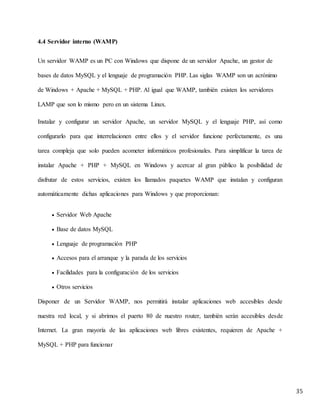 35
4.4 Servidor interno (WAMP)
Un servidor WAMP es un PC con Windows que dispone de un servidor Apache, un gestor de
bases de datos MySQL y el lenguaje de programación PHP. Las siglas WAMP son un acrónimo
de Windows + Apache + MySQL + PHP. Al igual que WAMP, también existen los servidores
LAMP que son lo mismo pero en un sistema Linux.
Instalar y configurar un servidor Apache, un servidor MySQL y el lenguaje PHP, así como
configurarlo para que interrelacionen entre ellos y el servidor funcione perfectamente, es una
tarea compleja que solo pueden acometer informáticos profesionales. Para simplificar la tarea de
instalar Apache + PHP + MySQL en Windows y acercar al gran público la posibilidad de
disfrutar de estos servicios, existen los llamados paquetes WAMP que instalan y configuran
automáticamente dichas aplicaciones para Windows y que proporcionan:
 Servidor Web Apache
 Base de datos MySQL
 Lenguaje de programación PHP
 Accesos para el arranque y la parada de los servicios
 Facilidades para la configuración de los servicios
 Otros servicios
Disponer de un Servidor WAMP, nos permitirá instalar aplicaciones web accesibles desde
nuestra red local, y si abrimos el puerto 80 de nuestro router, también serán accesibles desde
Internet. La gran mayoría de las aplicaciones web libres existentes, requieren de Apache +
MySQL + PHP para funcionar
 