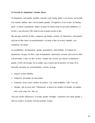 36
4.5 Servicio de Alojamiento Gratuito (Host)
Un alojamiento web gratuito (también conocido como hosting gratis) es un servicio que permite
a los usuarios publicar sitios web de manera gratuita. Al registrarse en un servicio de "hosting
gratis" el usuario normalmente obtiene un panel de control desde el cual podrá administrar el
servicio y una dirección URL desde la cual se podrá acceder al sitio.
Hay una gran variedad de sitios y empresas que brindan servicios de “alojamiento web gratuito”,
cada una de ellas tienen sus particularidades en cuanto al tipo de servicio brindado y las
condiciones del mismo.
Las posibilidades del alojamiento gratuito generalmente están limitadas al comparar los
alojamientos de pago. Eso lleva a que tal alojamiento mayormente conviene para crear los sitios
web personales o sitios sin fines de lucro. Aunque hay servicios que ofrecen el alojamiento
gratuito al nivel del de pago. Eso se explica que se espera que tal proyecto a lo largo de su
desarrollo necesitará los correspondientes servicios de pago.
 Espacio en disco limitado;
 Limitación del tamaño de cada archivo;
 Limitación de los ciertos nombres de archivos. E.g., están prohibidos *.jfif, *.exe etc;
 Dominio sólo de tercer nivel. Últimamente se ofrecen los nombres de dominio de segundo
nivel en las zonas .biz, .info etc.
Para esta ocasión utilizaremos el servidor gratuito Hostinger, creándonos una cuenta gratuita y
subir los archivos de nuestra web para ponerlos en línea.
 