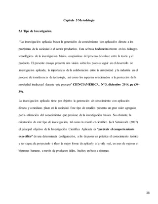 38
Capítulo 5 Metodología
5.1 Tipo de Investigación.
“La investigación aplicada busca la generación de conocimiento con aplicación directa a los
problemas de la sociedad o el sector productivo. Esta se basa fundamentalmente en los hallazgos
tecnológicos de la investigación básica, ocupándose del proceso de enlace entre la teoría y el
producto. El presente ensayo presenta una visión sobre los pasos a seguir en el desarrollo de
investigación aplicada, la importancia de la colaboración entre la universidad y la industria en el
proceso de transferencia de tecnología, así como los aspectos relacionados a la protección de la
propiedad intelectual durante este proceso” CIENCIAMÉRICA, N° 3, diciembre 2014, pp (34-
39).
La investigación aplicada tiene por objetivo la generación de conocimiento con aplicación
directa y a mediano plazo en la sociedad. Este tipo de estudios presenta un gran valor agregado
por la utilización del conocimiento que proviene de la investigación básica. No obstante, la
orientación de este tipo de investigación, tal como lo reseñó el científico Keit Satanovich (2007)
el principal objetivo de la Investigación Científica Aplicada es “predecir el comportamiento
específico” de una determinada configuración, a fin de poner en práctica el conocimiento teórico
y ser capaz de proyectarlo e idear la mejor forma de aplicarlo a la vida real, en aras de mejorar el
bienestar humano, a través de productos útiles, hechos en base a sistemas.
 