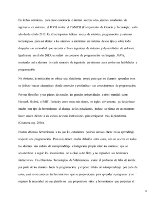 4
En fechas anteriores, para crear conciencia e intentar acercar a los jóvenes estudiantes de
ingeniería en sistemas, el ITVH realiza el CAMPTI (Campamento de Ciencia y Tecnología) cada
año desde el año 2013. En él se imparten talleres acerca de robótica, programación y sistemas
tecnológicos para así alentar a los alumnos a adentrarse en materias de ese tipo y sobre todo
despertar esa curiosidad que necesita el buen ingeniero de sistemas y desarrollador de software.
Igualmente en el año 2013, se realizó un concurso de programación en lenguaje JAVA,
reuniendo así a alumnos de cada semestre de ingeniería en sistemas para probar sus habilidades e
programación.
No obstante, la institución no ofrece una plataforma propia para que los alumnos aprendan o en
su defecto buscar alternativas donde aprender y profundizar sus conocimientos de programación.
Por sus filosofías y sus planes de estudio, las grandes universidades a nivel mundial como
Harvard, Oxford, el MIT, Berkeley entre otras más tienen, en ingles obviamente, ya desde hace
mucho este tipo de herramientas al alcance de los estudiantes, incluso se piensa en un momento
hacer enlace directo a los cursos de estas instituciones para enriquecer más la plataforma.
(Coursera.org, 2016).
Existen diversas herramientas a las que los estudiantes podrían dar uso eficaz en su aprendizaje
respecto a la programación. Pero o no tienen mucha difusión entre estos, aún no se crea en todos
los alumnos una cultura de autoaprendizaje e indagación propia entre los alumnos; que se
acostumbran a seguir los lineamientos de la clase o del libro y no expanden sus horizontes
intelectuales. En el Instituto Tecnológico de Villahermosa, existe el problema de falta de interés
por parte de los alumnos hacia la programación, y el poco hábito de autoaprendizaje por parte de
estos, casi no se conocen las herramientas que se proporcionan para aprender a programar y se
requiere la necesidad de una plataforma que proporcione sitios y herramientas que propicien el
 