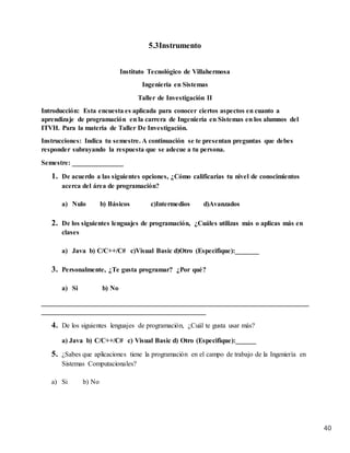 40
5.3Instrumento
Instituto Tecnológico de Villahermosa
Ingeniería en Sistemas
Taller de Investigación II
Introducción: Esta encuesta es aplicada para conocer ciertos aspectos en cuanto a
aprendizaje de programación en la carrera de Ingeniería en Sistemas en los alumnos del
ITVH. Para la materia de Taller De Investigación.
Instrucciones: Indica tu semestre. A continuación se te presentan preguntas que debes
responder subrayando la respuesta que se adecue a tu persona.
Semestre: _______________
1. De acuerdo a las siguientes opciones, ¿Cómo calificarías tu nivel de conocimientos
acerca del área de programación?
a) Nulo b) Básicos c)Intermedios d)Avanzados
2. De los siguientes lenguajes de programación, ¿Cuáles utilizas más o aplicas más en
clases
a) Java b) C/C++/C# c)Visual Basic d)Otro (Especifique):_______
3. Personalmente, ¿Te gusta programar? ¿Por qué?
a) Si b) No
______________________________________________________________________________
________________________________________________
4. De los siguientes lenguajes de programación, ¿Cuál te gusta usar más?
a) Java b) C/C++/C# c) Visual Basic d) Otro (Especifique):______
5. ¿Sabes que aplicaciones tiene la programación en el campo de trabajo de la Ingeniería en
Sistemas Computacionales?
a) Si b) No
 
