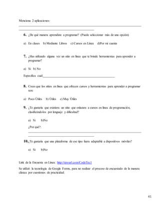 41
Menciona 2 aplicaciones:
______________________________________________________________________________
________________________________________________
6. ¿De qué manera aprendiste a programar? (Puede seleccionar más de una opción)
a) En clases b) Mediante Libros c) Cursos en Línea d)Por mi cuenta
7. ¿Has utilizado alguna vez un sitio en línea que te brinde herramientas para aprender a
programar?
a) Si b) No
Especifica cual:______________________________________________
8. Crees que los sitios en línea que ofrecen cursos y herramientas para aprender a programar
son:
a) Poco Útiles b) Útiles c) Muy Útiles
9. ¿Te gustaría que existiera un sitio que enlazara a cursos en línea de programación,
clasificándolos por lenguaje y dificultad?
a) Si b)No
¿Por qué?:
________________________________________________________________________
__________________________________________
10.¿Te gustaría que una plataforma de ese tipo fuera adaptable a dispositivos móviles?
a) Si b)No
Link de la Encuesta en Línea: http://tinyurl.com/CodeTec1
Se utilizó la tecnología de Google Forms, para no realizar el proceso de encuestado de la manera
clásica por cuestiones de practicidad.
 