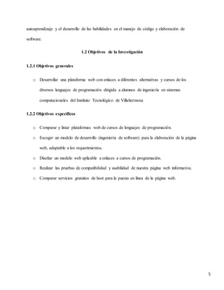 5
autoaprendizaje y el desarrollo de las habilidades en el manejo de código y elaboración de
software.
1.2 Objetivos de la Investigación
1.2.1 Objetivos generales
o Desarrollar una plataforma web con enlaces a diferentes alternativas y cursos de los
diversos lenguajes de programación dirigida a alumnos de ingeniería en sistemas
computacionales del Instituto Tecnológico de Villahermosa
1.2.2 Objetivos específicos
o Comparar y listar plataformas web de cursos de lenguajes de programación.
o Escoger un modelo de desarrollo (ingeniería de software) para la elaboración de la página
web, adaptable a los requerimientos.
o Diseñar un modelo web aplicable a enlaces a cursos de programación.
o Realizar las pruebas de compatibilidad y usabilidad de nuestra página web informativa.
o Comparar servicios gratuitos de host para la puesta en línea de la página web.
 