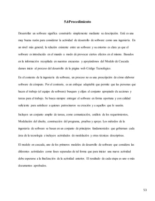 53
5.6Procedimiento
Desarrollar un software significa construirlo simplemente mediante su descripción. Está es una
muy buena razón para considerar la actividad de desarrollo de software como una ingeniería. En
un nivel más general, la relación existente entre un software y su entorno es clara ya que el
software es introducido en el mundo a modo de provocar ciertos efectos en el mismo. Basados
en la información recopilada en nuestras encuestas y apoyándonos del Modelo de Cascada
damos inicio al proceso del desarrollo de la página web Código Tecnológico.
En el contexto de la ingeniería de software, un proceso no es una prescripción de cómo elaborar
software de cómputo. Por el contrario, es un enfoque adaptable que permite que las personas que
hacen el trabajo (el equipo de software) busquen y elijan el conjunto apropiado de acciones y
tareas para el trabajo. Se busca siempre entregar el software en forma oportuna y con calidad
suficiente para satisfacer a quienes patrocinaron su creación y a aquellos que lo usarán.
Incluyen un conjunto amplio de tareas, como comunicación, análisis de los requerimientos,
Modelación del diseño, construcción del programa, pruebas y apoyo. Los métodos de la
ingeniería de software se basan en un conjunto de principios fundamentales que gobiernan cada
área de la tecnología e incluyen actividades de modelación y otras técnicas descriptivas.
El modelo en cascada, uno de los primeros modelos de desarrollo de software que considera las
diferentes actividades como fases separadas de tal forma que para iniciar una nueva actividad
debe esperarse a la finalización de la actividad anterior. El resultado de cada etapa es uno o más
documentos aprobados.
 