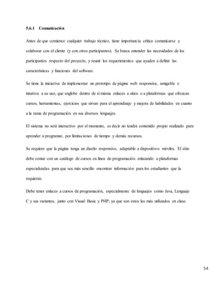 54
5.6.1 Comunicación
Antes de que comience cualquier trabajo técnico, tiene importancia crítica comunicarse y
colaborar con el cliente (y con otros participantes). Se busca entender las necesidades de los
participantes respecto del proyecto, y reunir los requerimientos que ayuden a definir las
características y funciones del software.
Se tiene la iniciativa de implementar un prototipo de página web responsiva, amigable e
intuitiva a su uso, que englobe dentro de sí misma enlaces a sitios o a plataformas que ofrezcan
cursos, herramientas, ejercicios que sirvan para el aprendizaje y mejora de habilidades en cuanto
a la rama de programación en sus diversos lenguajes.
El sistema no será interactivo por el momento, es decir no tendrá contenido propio realizado para
aprender a programar, por limitaciones de tiempo y demás recursos.
Se requiere que la página tenga un diseño responsivo, adaptable a dispositivos móviles. El sitio
debe contar con un catálogo de cursos en línea de programación enlazando a plataformas
especializadas para que sea más sencillo encontrar información para los estudiantes que la
requieran.
Debe tener enlaces a cursos de programación, especialmente de lenguajes como Java, Lenguaje
C y sus variantes, junto con Visual Basic y PHP; ya que son estos los más utilizados en clase.
 