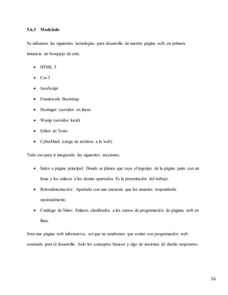 56
5.6.3 Modelado
Se utilizaran las siguientes tecnologías para desarrollo de nuestra página web, en primera
instancia un bosquejo de esta.
 HTML 5
 Css 3
 JavaScript
 Framework Bootstrap
 Hostinger (servidor en línea)
 Wamp (servidor local)
 Editor de Texto
 CyberDuck (carga de archivos a la web)
Todo eso para ir integrando las siguientes secciones:
 Índex o página principal: Donde se planea que vaya el logotipo de la página junto con un
lema y los enlaces a los demás apartados. Es la presentación del trabajo.
 Retroalimentación: Apartado con una encuesta que los usuarios responderán
opcionalmente.
 Catálogo de Sitios: Enlaces clasificados a los cursos de programación de páginas web en
línea.
Sera una página web informativa, así que no tendremos que contar con programación web
avanzada para el desarrollo. Solo los conceptos básicos y algo de nociones de diseño responsivo.
 
