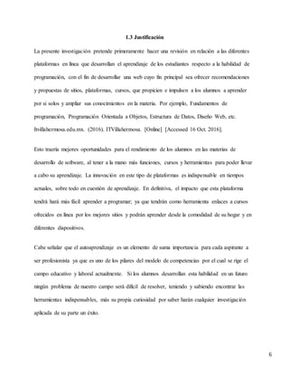 6
1.3 Justificación
La presente investigación pretende primeramente hacer una revisión en relación a las diferentes
plataformas en línea que desarrollan el aprendizaje de los estudiantes respecto a la habilidad de
programación, con el fin de desarrollar una web cuyo fin principal sea ofrecer recomendaciones
y propuestas de sitios, plataformas, cursos, que propicien e impulsen a los alumnos a aprender
por si solos y ampliar sus conocimientos en la materia. Por ejemplo, Fundamentos de
programación, Programación Orientada a Objetos, Estructura de Datos, Diseño Web, etc.
Itvillahermosa.edu.mx. (2016). ITVillahermosa. [Online] [Accessed 16 Oct. 2016].
Esto traería mejores oportunidades para el rendimiento de los alumnos en las materias de
desarrollo de software, al tener a la mano más funciones, cursos y herramientas para poder llevar
a cabo su aprendizaje. La innovación en este tipo de plataformas es indispensable en tiempos
actuales, sobre todo en cuestión de aprendizaje. En definitiva, el impacto que esta plataforma
tendrá hará más fácil aprender a programar; ya que tendrán como herramienta enlaces a cursos
ofrecidos en línea por los mejores sitios y podrán aprender desde la comodidad de su hogar y en
diferentes dispositivos.
Cabe señalar que el autoaprendizaje es un elemento de suma importancia para cada aspirante a
ser profesionista ya que es uno de los pilares del modelo de competencias por el cual se rige el
campo educativo y laboral actualmente. Si los alumnos desarrollan esta habilidad en un futuro
ningún problema de nuestro campo será difícil de resolver, teniendo y sabiendo encontrar las
herramientas indispensables, más su propia curiosidad por saber harán cualquier investigación
aplicada de su parte un éxito.
 