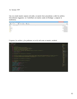 62
b) Servicio FTP
Una vez creado nuestro espacio en la nube, en nuestro host; procedemos a subir los archivos.
Solo debemos loggearnos en CyberDuck con nuestra cuenta de Hostinger y empezar la
trasferencia,
Cargamos los archivos y los podremos ver en la web como en nuestro escritorio
 