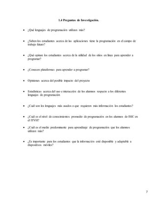 7
1.4 Preguntas de Investigación.
 ¿Qué lenguajes de programación utilizan más?
 ¿Saben los estudiantes acerca de las aplicaciones tiene la programación en el campo de
trabajo futuro?
 ¿Qué opinan los estudiantes acerca de la utilidad de los sitios en línea para aprender a
programar?
 ¿Conocen plataformas para aprender a programar?
 Opiniones acerca del posible impacto del proyecto
 Estadísticas acerca del uso e interacción de los alumnos respecto a los diferentes
lenguajes de programación
 ¿Cuál son los lenguajes más usados o que requieren más información los estudiantes?
 ¿Cuál es el nivel de conocimientos promedio de programación en los alumnos de ISIC en
el ITVH?
 ¿Cuál es el medio predominante para aprendizaje de programación que los alumnos
utilizan más?
 ¿Es importante para los estudiantes que la información esté disponible y adaptable a
dispositivos móviles?
 