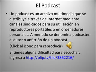 El Podcast Un podcast es un archivo multimedia que se distribuye a través de Internet mediante canales sindicados para su utilización en reproductores portátiles o en ordenadores personales. A menudo se denomina podcaster al autor o anfitrión de un podcast. (Click al icono para reproducir) Si tienes alguna dificultad para escuchar, ingresa a  http://blip.tv/file/3862216/ 