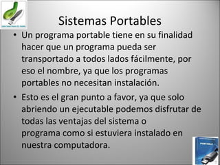 Sistemas Portables Un programa portable tiene en su finalidad hacer que un programa pueda ser transportado a todos lados fácilmente, por eso el nombre, ya que los programas portables no necesitan instalación. Esto es el gran punto a favor, ya que solo abriendo un ejecutable podemos disfrutar de todas las ventajas del sistema o programa como si estuviera instalado en nuestra computadora. 