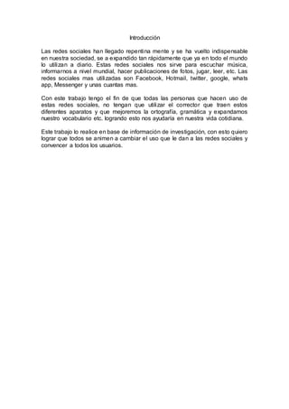 Introducción
Las redes sociales han llegado repentina mente y se ha vuelto indispensable
en nuestra sociedad, se a expandido tan rápidamente que ya en todo el mundo
lo utilizan a diario. Estas redes sociales nos sirve para escuchar música,
informarnos a nivel mundial, hacer publicaciones de fotos, jugar, leer, etc. Las
redes sociales mas utilizadas son Facebook, Hotmail, twitter, google, whats
app, Messenger y unas cuantas mas.
Con este trabajo tengo el fin de que todas las personas que hacen uso de
estas redes sociales, no tengan que utilizar el corrector que traen estos
diferentes aparatos y que mejoremos la ortografía, gramática y expandamos
nuestro vocabulario etc. logrando esto nos ayudaría en nuestra vida cotidiana.
Este trabajo lo realice en base de información de investigación, con esto quiero
lograr que todos se animen a cambiar el uso que le dan a las redes sociales y
convencer a todos los usuarios.
 