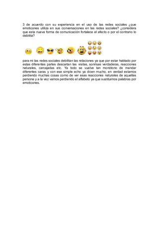 3 de acuerdo con su experiencia en el uso de las redes sociales ¿que
emoticones utiliza en sus conversaciones en las redes sociales? ¿considera
que esta nueva forma de comunicación fortalece el afecto o por el contrario lo
debilita?
para mi las redes sociales debilitan las relaciones ya que por estar hablado por
estas diferentes partes descartan las visitas, sonrisas verdaderas, reacciones
naturales, carcajadas etc. Ya todo se vuelve tan monótono de mandar
diferentes caras y con ese simple echo ya dicen mucho, en verdad estamos
perdiendo muchas cosas como de ver esas reacciones naturales de aquellas
persona y a la vez vamos perdiendo el alfabeto ya que sustituimos palabras por
emoticones.
 