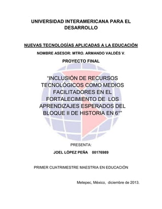 UNIVERSIDAD INTERAMERICANA PARA EL
DESARROLLO

NUEVAS TECNOLOGÍAS APLICADAS A LA EDUCACIÓN
NOMBRE ASESOR: MTRO. ARMANDO VALDÉS V.

PROYECTO FINAL

“INCLUSIÓN DE RECURSOS
TECNOLÓGICOS COMO MEDIOS
FACILITADORES EN EL
FORTALECIMIENTO DE LOS
APRENDIZAJES ESPERADOS DEL
BLOQUE II DE HISTORIA EN 6°”

PRESENTA:
JOEL LÓPEZ PEÑA

00176989

PRIMER CUATRIMESTRE MAESTRIA EN EDUCACIÓN

Metepec, México, diciembre de 2013.

 