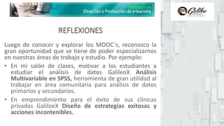REFLEXIONES
Luego de conocer y explorar los MOOC`s, reconozco la
gran oportunidad que se tiene de poder especializarnos
en nuestras áreas de trabajo y estudio. Por ejemplo:
• En mi salón de clases, motivar a los estudiantes a
estudiar el análisis de datos GalileoX Análisis
Multivariable en SPSS, herramienta de gran utilidad al
trabajar en área comunitaria para análisis de datos
primarios y secundarios.
• En emprendimiento para el éxito de sus clínicas
privadas GaliloeX Diseño de estrategias exitosas y
acciones incontenibles.
 