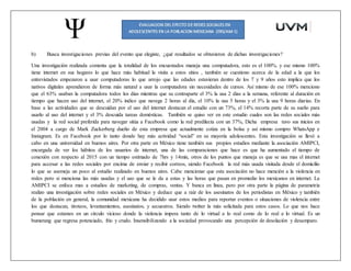 b) Busca investigaciones previas del evento que elegiste, ¿qué resultados se obtuvieron de dichas investigaciones?
Una investigación realizada comenta que la totalidad de los encuestados maneja una computadora, esto es el 100%. y ese mismo 100%
tiene internet en sus hogares lo que hace más habitual la visita a estos sitios , también se cuestiono acerca de la edad a la que los
entrevistados empezaron a usar computadoras lo que arrojo que las edades estuvieran dentro de los 7 y 9 años esto implica que los
nativos digitales aprendieron de forma más natural a usar la computadora sin necesidades de cursos. Así mismo de ese 100% menciono
que el 63% usaban la computadora todos los dias mientras que su contraparte el 3% la usa 2 dias a la semana, referente al duración en
tiempo que hacen uso del internet, el 20% indico que navega 2 horas al día, el 10% la usa 5 horas y el 3% la usa 9 horas diarias. En
base a las actividades que se descuidan por el uso del internet destacan el estudio con un 73%, el 14% recorta parte de su sueño para
usarlo al uso del internet y el 3% descuida tareas domésticas. También se quiso ver en este estudio cuales son las redes sociales más
usadas y la red social preferida para navegar sitúa a Facebook como la red predilecta con un 37%, Dicha empresa tuvo sus inicios en
el 2004 a cargo de Mark Zuckerberg dueño de esta empresa que actualmente cotiza en la bolsa y así mismo compro WhatsApp e
Instagram. Es en Facebook por lo tanto donde hay más actividad “social” en su mayoría adolescentes. Esta investigación se llevó a
cabo en una universidad en buenos aires. Por otra parte en México tiene también sus propios estudios mediante la asociación AMIPCI,
encargada de ver los hábitos de los usuarios de internet, una de las comparaciones que hace es que ha aumentado el tiempo de
conexión con respecto al 2015 con un tiempo estimado de 7hrs y 14min, otros de los puntos que maneja es que se usa mas el internet
para accesar a las redes sociales por encima de enviar y recibir correos, siendo Facebook la red más usada visitada desde el domicilio
lo que se asemeja un poco al estudio realizado en buenos aires. Cabe mencionar que esta asociación no hace mención a la violencia en
redes pero si menciona las más usadas y el uso que se le da a estas y las horas que pasan en promedio los mexicanos en internet. La
AMIPCI se enfoca mas a estudios de marketing, de compras, ventas. Y banca en línea, pero por otra parte la página de parametria
realizo una investigación sobre redes sociales en México y deduce que a raíz de los asesinatos de los periodistas en México y también
de la población en general, la comunidad mexicana ha decidido usar estos medios para reportar eventos o situaciones de violencia entre
los que destacan, tiroteos, levantamientos, asesinatos, y secuestros. Siendo twitter la más solicitada para estos casos. Lo que nos hace
pensar que estamos en un círculo vicioso donde la violencia impera tanto de lo virtual a lo real como de lo real a lo virtual. Es un
bumerang que regresa potenciado, frio y crudo. Insensibilizando a la sociedad provocando una percepción de desolación y desamparo.
 