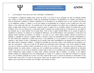 c) ¿La investigación busca apoyar una teoría, reformularla o profundizarla?
La investigación a continuación realizada busca apoyar una teoría, y esa teoría es que la tecnología con todas sus bondades también
trajo consigo un cumulo de problemáticas sociales que desencadenan descontento e inconformidad en la sociedad, proyectándose en
forma de intolerancia, resultando en violencia, manifestada por un incremento de una población cada vez mas estresada, mas absorta
en sus obligaciones ,trabajos, y estudios a eso hay que agregar un recrudecimiento de la violencia en todo el mundo pero sobre todo
México ya que resalta entre todos por las cuestiones que se han venido suscitando en los últimos años, la delincuencia organizada, la
política corrupta donde incentiva a los pecadores y pagan los justos. La iglesia con sus escándalos sexuales, la economía cada vez mas
devaluada, todos estos son factores que a cuenta gotas pueden ir gestando una sociedad sumisa por la represión de los que dirigen el
país haciendo que se tomen medidas “por la propia mano”, como lo hizo el medico Manuel Mireles con la creación de grupos de
autodefensa en respuesta a la violencia en su comunidad de Michoacán , una sociedad hastiada y ante el desamparo y el nulo apoyo del
gobierno; decide responder con violencia a la violencia. Y así como ese caso existen muchos ejemplos. Entonces la persona al ver
impedida su capacidad de expresar su malestar cultural, el internet le ofrece esta oportunidad de poder expresarse compartiéndolo en
las redes donde niños, adolescentes y adultos, tiene acceso a estas plataformas y es en los primeros y en los segundos donde al estar
expuestos a cierto tiempo de horas a determinado tipo de material, existe mayor probabilidad de una repetición de la conducta (esto es
bien sabido desde la perspectiva cognitivo – conductual ya postulada por Ivan pavlov donde a todo estimulo hay una respuesta y por
ende una consecuencia) . Tanto por el estilo de vida ilusorio que proporcionan ciertos personajes, como ciertas actitudes de algunos
otros que no siempre son positivas. Desde la perspectiva de Freud en su obra tótem y tabú, deja entrever que El ser humano en un
principio primitivo era violento mataba y cazaba para vivir así también hacia sacrificios para la exaltación espiritual del ser ofreciendo
ofrendas a los dioses con tal de que la naturaleza no hiciera mella en ellos ni en su comunidad, pero con el tiempo estas ideas sufrieron
ciertas modificaciones aunque seguimos en mucho menor cantidad conservando algo de primitivos. Un ejemplo es que seguimos
matando animales para alimentarnos pero más sofisticadamente, la cuestión de la violencia en este punto hace referencia a la agresión
pero a otro ser humano propiciada por el acceso a las redes sociales donde en estas se exponen las situaciones ya mencionadas. Es una
cuestión donde entra la ética y la moral de cada persona. Donde estas dos palabras ética y moral tal pareciera que en una comunidad
agresiva (que es una forma de reaccionar ante un peligro) están cayendo en desuso.
 