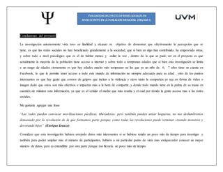 Conclusiones del proyecto:
La investigación anteriormente vista tuvo su finalidad y alcanzo su objetivo de demostrar que efectivamente la percepción que se
tiene, es que las redes sociales no han beneficiado grandemente a la sociedad, que si bien en algo han contribuido, ha empeorado otras,
y sobre todo a nivel psicológico que es el de hablar menos y callar la voz , dentro de lo que se pudo ver en el proyecto es que
actualmente la mayoría de la población tiene acceso a internet y sobre todo a tempranas edades que si bien esta investigación se limita
a un rango de edades ciertamente es que hay edades mucho más tempranas en las que ya un niño de 6, 7 años tiene un cuenta en
Facebook, lo que le permite tener acceso a todo este mundo de información no siempre adecuada para su edad . otro de los puntos
interesantes es que hay gente que conoce de grupos que incitan a la violencia y otros tanto la comparten ya sea en forma de video o
imagen dado que estos son más efectivos e impactan más a la hora de compartir, y donde todo mundo tiene en la palma de su mano en
cuestión de minutos esta información, ya que es el celular el medio que más resalta y el cual por donde la gente accesa mas a las redes
sociales,
Me gustaría agregar una frase
“Las redes pueden convocar movilizaciones pacíficas, liberadoras; pero también pueden atizar hogueras, no nos deslumbremos
demasiado por la revolución de la que formamos parte porque, como todas las revoluciones puede terminar creando monstros y
devorando hijos” (Enrique krauze)
Considero que esta investigación hubiera arrojado datos más interesantes si se hubiese tenido un poco más de tiempo para investigar y
también para poder ampliar más el número de participantes, hubiera a mi particular punto de vista mas enriquecedor conocer un mayor
número de datos, pero es entendible por otra parte porque eso llevaría un poco más de tiempo.
 