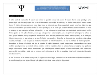 Conclusión de la materia
El haber tenido la oportunidad de cursar esta materia me permitió conocer más acerca de nuestra función como psicólogos y las
distintas áreas que este maneja entre ellas el uso de instrumentos para evaluar la conducta y en algunos casos predecir actos o eventos
futuros. El objetivo de esta materia era poder lograr crear un instrumento que fuera estandarizado usando como base algún tema que
fuera de nuestro interés que estuviera dentro del marco psicológico, me di cuenta que la materia fomento el autoconocimiento ya desde
el momento en que empezamos a buscar información, y es muy interesante en verdad como vas descubriendo nuevas cosas y leer los
distintos puntos de vista y las diferentes posturas que cada persona o autor manejaba, y en mi opinión este primer paso fue la base de
todo , porque habiendo leído y recopilado la información te haces una idea general de los distintos puntos de vista y de ahí partir para
elaborar tu proyecto, es una materia en la que el objetivo era aprender a desarrollar un instrumento que permitiera evaluar alguna
situación psicológica , y con la ayuda del profesor al mandarnos las retroalimentaciones y al estar al pendiente de nuestros proyectos ,
favorecieron a alcanzar el objetivo que era la creación de dicho instrumento, donde plantearíamos cuestionamientos que fueran
medibles, para lograr tener un resultado tal vez cualitativo o tal vez cuantitativo. Para mi realizar el tema que elegí fue muy gratificante
porque conocí nuevas fuentes, nuevos planteamientos que si bien llegaban al mismo objetivo el camino eran distinto, cada lectura cada
texto que leía me invitaba a nutrir más mi proyecto con la referencia de un libro o una página virtual y ahí extraía más información
para documentarme.
Si bien la duración de la materia es muy corta, el objetivo de esta se logró, culminando con la modificación de mi entrevista en base a
las retroalimentaciones que hacía el docente y la aplicación del mismo a una población determinada.
 