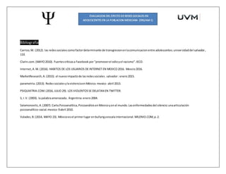 Bibliografia
Carrizo,M. (2012). las redessocialescomofactordeterminante de transgresionenlacomunicacionentre adolescentes.universidaddel salvador,
133.
Clarin.com.(MAYO2010). Fuertescríticasa Facebook por "promoverel odioyel racismo".IECO.
Internet,A.M. (2016). HABITOS DE LOS USUARIOS DE INTERNET EN MEXICO2016. Mexcio2016.
MarketResearch,A.(2015). el nuevoimpactode lasredessociales.salvador: enero2015.
parametria.(2013). Redes socialesylaviolenciaenMéxico.mexico:abril 2013.
PSIQUIATRIA.COM.(2016, JULIO 29). LOS VIOLENTOSSE DELATAN EN TWITTER.
S, I.V. (2003). la palabraamenazada. Argentina:enero2004.
Salamonovitz, A.(2007).Carta Psicoanalítica,PsicoanálisisenMéxicoyenel mundo.Lasenfermedadesdel silencio:unaarticulación
psicoanalítico-social.mexico:9abril 2010.
Valadez,B.(2014, MAYO 23). Méxicoesel primerlugar enbullyngaescalainternacional.MILENIO.COM,p.2.
 