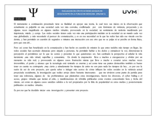 Introducción:
El instrumento a continuación presentado tiene su finalidad en apoyar una teoría, la cual tuvo sus inicios en la observación que
actualmente es palpable en una sociedad cada vez más convulsa, conflictuada por este fenómeno de violencia, proyectada y en
algunas veces magnificada en algunos medios virtuales; provocando en la sociedad, un sentimiento de molestia manifestada por
impotencia, miedo, y coraje. Las redes sociales tienen cada vez más una participación medular en la sociedad en un mundo cada vez
mas globalizado, y más necesitado al parecer de comunicación, y es en esa necesidad en la que las redes han sido ese vínculo con los
demás, y han permitido en cuestión de segundos o minutos una interacción con ese otro que no se palpa ni se percibe en forma física,
pero que esta ahí ,
Pero así como han beneficiado en la comunicación y han hecho en cuestión de minutos lo que antes tardaba más tiempo en llegar, las
redes sociales han acortado distancias pero alejado a personas, ha permitido hablar a los dedos y enmudecer la voz, distorsionan la
percepción al permitirnos ser lo que no somos y presentar lo que quisiéramos ser, han cambiado la perspectiva al anhelar la vida
inexistente ,una vida virtual, superflua y consumista; En donde la enajenación lleva a muchos a enceguecerse y olvidar por un
momento su vida real, y provocando en algunos casos frustración misma que lleva a mucho a cometer actos muchas veces
irreversibles, el poder y alcance que la tecnología está teniendo es enorme y así como tiene sus puntos destacables también es bueno
tener en cuenta su contraparte ,muy cierta y atinadamente los tiempos de antes no son para nada los tiempos de hoy , es por eso la
razón de ser de este proyecto, por quería saber e indagar más acerca de cómo influyen las redes sociales en la violencia actual
proyectada socialmente, la investigación que realice arrojo datos bastante interesantes que me sirvieron como punto de partida para
tener una referencia, algunos de las problemáticas que planteaban estas investigaciones, fueron los divorcios, el cyber bulling o el
acoso, grupos virtuales que incitan al odio, y manifestaciones de rebeldía publicadas como eventos concordando hora y fecha del
mismo, así como en algunos casos suicidios subidos a la red propiciados por la falta de popularidad en estos medios y posteriormente
publicados en medios virtuales.
Es por eso que he decidido iniciar esta investigación y presentar este proyecto.
 