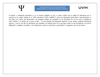 El trabajo a continuación presentado es en su mayoría cualitativo ya que, se quiere verificar que la calidad de información que se
presenta en los medios virtuales no es 100% adecuada ni 100% confiable Y como esta información puede llegar a mal interpretarse o
mal usarse por sujetos mal intencionados, las preguntas también nos permitirán ver las frecuencias de uso así como la cantidad de
redes virtuales, y el tiempo que se pasa en ellas , En otro apartado del instrumento podemos ver que medios comparten información
agresiva, y cual es este tipo de información que transmiten, Se incluirán parte de lo que logre recabar en esta investigación, así como la
bibliografía consultada, los gráficos y los instrumentos usados en el proyecto y para finalizar se agregaran unos breves anexos .
 