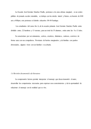La Escuela José Germán Sánchez Puello, pertenece a la zona urbana marginal, es un centro
público de jornada escolar extendida, se trabaja con los niveles inicial y básico, en horario de 8:00
am a 4:00pm; este pertenece al distrito educativo 08-04 Santiago.
Los estudiantes del curso 4to A, de la escuela primaria José Germán Sánchez Puello están
dividido entre; 22 hembras y 13 varones, para un total de 35 alumnos, están entre las 8 a 13 años.
Se caracterizan por ser entusiastas, activos, creativos, dinámicos, curiosos, conviven de
forma sana con sus compañeros. Provienen de barrios marginados y de familias con padres
divorciados, algunos viven con un familiar o su abuela.
1.4 Revisión documental o de literatura
La comprensión lectora permite interpretar el mensaje que desea transmitir el autor,
desarrollar las competencias necesarias para expresar esos conocimientos y da la oportunidad de
relacionar el mensaje con la realidad que se vive.
 
