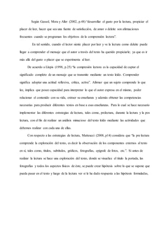 Según Gassol, Mora y Aller (2002, p.48) “desarrollar el gusto por la lectura, propiciar el
placer de leer, hacer que sea una fuente de satisfacción, de amor o deleite son afirmaciones
frecuentes cuando se programan los objetivos de la comprensión lectora”.
En tal sentido, cuando el lector siente placer por leer y ve la lectura como deleite puede
llegar a comprender el mensaje que el autor a través del texto ha querido propiciarle; ya que es ir
más allá del gusto o placer que se experimenta al leer.
De acuerdo a Llopis (1998, p.25) “la compresión lectora es la capacidad de captar el
significado completo de un mensaje que se transmite mediante un texto leído. Comprender
significa adoptar una actitud reflexiva, crítica, activa”. Afirmar que un sujeto comprende lo que
lee, implica que posee capacidad para interpretar lo que el autor expresa en el mismo, poder
relacionar el contenido con su vida, extraer su enseñanza y además obtener las competencias
necesarias para producir diferentes textos en base a esas enseñanzas. Para lo cual se hace necesario
implementar las diferentes estrategias de lectura, tales como, prelectura, durante la lectura y la pos
lectura, con el fin de realizar un análisis minucioso del texto leído mediante las actividades que
debemos realizar con cada una de ellas.
Con respecto a las estrategias de lectura, Matteucci (2008, p14) considera que “la pre lectura
comprende la exploración del texto, es decir la observación de los componentes externos al texto
en sí, tales como, títulos, subtítulos, gráficos, fotografías, epígrafe de fotos, etc.”. Si antes de
realizar la lectura se hace una exploración del texto, donde se visualice el titulo la portada, las
fotografías y todos los aspectos físicos de éste, se puede crear hipótesis sobre lo que se supone que
pueda pasar en el texto y luego de la lectura ver si le ha dado respuesta a las hipótesis formuladas,
 