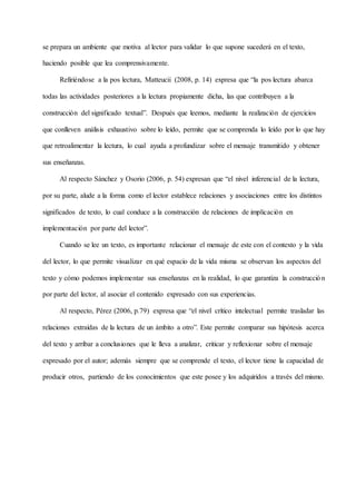 se prepara un ambiente que motiva al lector para validar lo que supone sucederá en el texto,
haciendo posible que lea comprensivamente.
Refiriéndose a la pos lectura, Matteucii (2008, p. 14) expresa que “la pos lectura abarca
todas las actividades posteriores a la lectura propiamente dicha, las que contribuyen a la
construcción del significado textual”. Después que leemos, mediante la realización de ejercicios
que conlleven análisis exhaustivo sobre lo leído, permite que se comprenda lo leído por lo que hay
que retroalimentar la lectura, lo cual ayuda a profundizar sobre el mensaje transmitido y obtener
sus enseñanzas.
Al respecto Sánchez y Osorio (2006, p. 54) expresan que “el nivel inferencial de la lectura,
por su parte, alude a la forma como el lector establece relaciones y asociaciones entre los distintos
significados de texto, lo cual conduce a la construcción de relaciones de implicación en
implementación por parte del lector”.
Cuando se lee un texto, es importante relacionar el mensaje de este con el contexto y la vida
del lector, lo que permite visualizar en qué espacio de la vida misma se observan los aspectos del
texto y cómo podemos implementar sus enseñanzas en la realidad, lo que garantiza la construcción
por parte del lector, al asociar el contenido expresado con sus experiencias.
Al respecto, Pérez (2006, p.79) expresa que “el nivel crítico intelectual permite trasladar las
relaciones extraídas de la lectura de un ámbito a otro”. Este permite comparar sus hipótesis acerca
del texto y arribar a conclusiones que le lleva a analizar, criticar y reflexionar sobre el mensaje
expresado por el autor; además siempre que se comprende el texto, el lector tiene la capacidad de
producir otros, partiendo de los conocimientos que este posee y los adquiridos a través del mismo.
 
