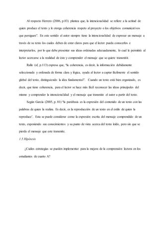 Al respecto Herrero (2006, p.83) plantea que, la intencionalidad se refiere a la actitud de
quien produce el texto y le otorga coherencia respeto al proyecto o los objetivos comunicativos
que persiguen”. En este sentido el autor siempre tiene la intencionalidad de expresar un mensaje a
través de su texto los cuales deben de estar claros para que el lector pueda conocerlos e
interpretarlos, por lo que debe presentar sus ideas ordenadas adecuadamente, lo cual le permitirá al
lector acercarse a la realidad de éste y comprender el mensaje que se quiere transmitir.
Rallo (sf, p.113) expresa que, “la coherencia, es decir, la información debidamente
seleccionada y ordenada de forma clara y lógica, ayuda al lector a captar fácilmente el sentido
global del texto, distinguiendo la idea fundamental”. Cuando un texto está bien organizado, es
decir, que tiene coherencia, para el lector se hace más fácil reconocer las ideas principales del
mismo y comprender la intencionalidad y el mensaje que transmite el autor a partir del texto.
Según García (2005, p. 81) “la paráfrasis es la expresión del contenido de un texto con las
palabras de quien la realiza. Es decir, es la reproducción de un texto en el estilo de quien la
reproduce¨. Esta se puede considerar como la expresión escrita del mensaje comprendido de un
texto, exponiendo sus conocimientos y su punto de vista acerca del texto leído, pero sin que se
pierda el mensaje que este transmite.
1.5 Hipótesis
¿Cuáles estrategias se pueden implementar para la mejora de la comprensión lectora en los
estudiantes de cuarto A?
 