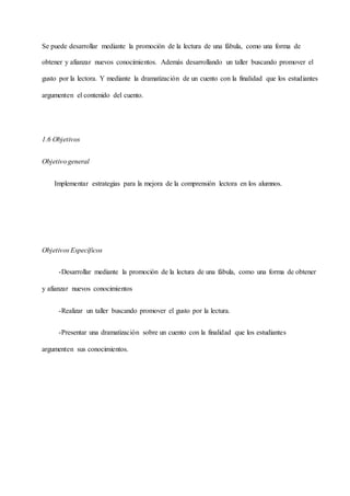 Se puede desarrollar mediante la promoción de la lectura de una fábula, como una forma de
obtener y afianzar nuevos conocimientos. Además desarrollando un taller buscando promover el
gusto por la lectora. Y mediante la dramatización de un cuento con la finalidad que los estudiantes
argumenten el contenido del cuento.
1.6 Objetivos
Objetivo general
Implementar estrategias para la mejora de la comprensión lectora en los alumnos.
Objetivos Específicos
-Desarrollar mediante la promoción de la lectura de una fábula, como una forma de obtener
y afianzar nuevos conocimientos
-Realizar un taller buscando promover el gusto por la lectura.
-Presentar una dramatización sobre un cuento con la finalidad que los estudiantes
argumenten sus conocimientos.
 
