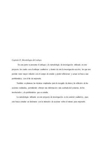 Capítulo II: Metodología del trabajo.
En esta parte se presenta el enfoque y la metodología de investigación utilizada en este
proyecto, los cuales son el enfoque cualitativo y dentro de este la investigación-acción, los que nos
permite tener mayor relación con el campo de estudio y poder reflexionar y actuar en base a una
problemática, con el fin de mejorarla.
También se plantean las técnicas empleadas para la recogida de datos y la reflexión de las
acciones realizadas, permitiendo obtener una información más acabada del contexto, de los
involucrados y la problemática que se estudia.
La metodología utilizada en este proyecto de investigación es de carácter cualitativo, pues
este busca estudiar un fenómeno con la intención de accionar sobre el mismo para mejorarlo.
 