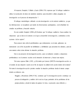 Al respecto, Sampieri, Collado y Lucio (2006, P.8) expresan que “el enfoque cualitativo
utiliza la recolección de datos sin medición numérica para descubrir o afinar preguntas de
investigación en el proceso de interpretación “.
El enfoque metodológico utilizado en esta investigación es de carácter cualitativo, ya que
las informaciones se recopilaron por medio de observaciones participantes, con la finalidad de
estudiar un problema y buscarle solución.
En este sentido Sampieri (2006, p9) Sostiene que “el enfoque cualitativo busca analizar las
situaciones que se dan en el contexto en el que se desarrolla la investigación, centrándose en las
acciones de los sujetos”.
Para conocer más sobre la problemática que evidenciamos en el aula, aplicamos un
instrumento con el fin de percibir las habilidades y debilidades que presentan los alumnos, para de
esta manera saber cómo afrontar la situación problema.
Este es un proyecto de investigación-acción, pues se realizarán estudios a situaciones
problemáticas en el contexto escolar con la intención de intervenir y buscar una mejora.
Tal como expresa Elliot (1993, p.24) citado por Latorre (2007)”la investigación-acción es
el estudio de una situación social con el fin de mejorar la calidad de la acción dentro de la misma”.
Por tanto la investigación-acción permite estudiar la situación problema desde el mismo campo
donde se evidencia esta.
Boggino y Rosekrans (2004, P 26), sostienen que” la investigación-acción constituye un
proceso de indagación y análisis de lo real en el que, partiendo de los problemas de las
propia práctica y desde la óptica de quienes lo viven, se procede a una reflexión y
 