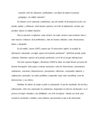 actuación sobre las situaciones problemáticas con objeto de mejorar la práctica
pedagógica y la calidad educativa”.
En relación con lo expresado consideramos que este modelo de investigación-acción nos
permite analizar y reflexionar sobre nuestras prácticas con el fin de implementar acciones que
permitan mejorar la calidad educativa.
Para su ejecución se aplicaron varias técnicas, las cuales sirvieron para recolectar datos y
tener mayores evidencias de la problemática, entre las técnicas utilizadas están: observaciones,
diarios y fotografías.
En tal sentido, Latorre (2007), expresa que “la observación implica la recogida de
información relacionada con algún aspecto de la práctica profesional”. (p49).Esta permite poder
evidenciar deferentes aspectos de la práctica profesional con el fin de recoger informaciones.
Tal como expresan Boggino y Rosekrans (2004)”un diario de campo llevado por parte del
docente investigador debe captar y contener narraciones sobre las observaciones, pensamientos,
sentimientos, reacciones, interpretaciones, percepciones, reflexiones, corazonadas, hipótesis y
explicaciones personales, los cuales posibilitan comprender mejor tanto el problema como las
intervenciones y sus efectos.
Mediante los diarios de campo se pudo ir construyendo lo que iba sucediendo día tras día y
reflexionando sobre esto, expresando los sentimientos despertados en todos los involucrados en el
proceso, los logros obtenidos y las debilidades, con el fin de mejorar. Además nos sirvió para
recordar lo acontecido y también como evidencia para presentar lo que se iba observando.
 