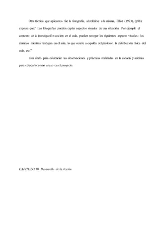 Otra técnica que aplicamos fue la fotografía, al referirse a la misma, Elliot (1993), (p98)
expresa que:” Las fotografías pueden captar aspectos visuales de una situación. Por ejemplo el
contexto de la investigación-acción en el aula, pueden recoger los siguientes aspecto visuales: los
alumnos mientras trabajan en el aula, lo que ocurre a espalda del profesor, la distribución física del
aula, etc.”
Esta sirvió para evidenciar las observaciones y prácticas realizadas en la escuela y además
para colocarlo como anexo en el proyecto.
CAPITULO. III. Desarrollo de la Acción
 