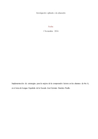 Investigación aplicada a la educación
Fecha:
1 Noviembre 2016
Implementación de estrategias para la mejora de la comprensión lectora en los alumnos de 4to A,
en el área de Lengua Española de la Escuela José Germán Sánchez Puello.
 
