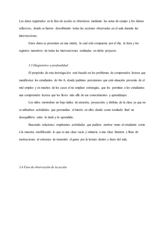 Los datos registrados en la fase de acción se obtuvieron mediante las notas de campo y los diarios
reflexivos, donde se fueron describiendo todas las acciones observadas en el aula durante las
intervenciones.
Estos datos se presentan en una matriz, la cual está compuesta por el día, la hora y los
registros narrativos de todas las intervenciones realizadas en dicho proyecto.
3.3 Diagnóstico a profundidad
El propósito de esta investigación está basado en los problemas de comprensión lectora que
manifiestan los estudiantes de 4to A, donde pudimos percatarnos que está situación provenía de el
mal empleo y en muchos de los casos el no emplear estrategias, que les permitan a los estudiantes
una comprensión lectora que los lleves más allá de sus conocimientos y aprendizajes.
Los niños mostraban un bajo índice de atención, proyección y disfrute de la clase ya que no
se utilizaban actividades que persuadían el interés en ellos dando como resultado final un
desequilibrio entre lo dado y lo aprendido.
Buscando soluciones empleamos actividades que pudiera motivar tanto al estudiante como
a la maestra, modificando lo que es una clase vacía y rutinaria a una clase futurista y llena de
motivaciones al extremos de transmitir el gusto por la lectura dentro y fuera del aula.
3.4 Fase de observación de la acción
 