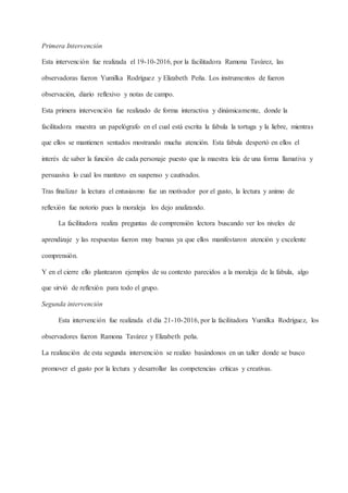 Primera Intervención
Esta intervención fue realizada el 19-10-2016, por la facilitadora Ramona Tavárez, las
observadoras fueron Yumilka Rodríguez y Elizabeth Peña. Los instrumentos de fueron
observación, diario reflexivo y notas de campo.
Esta primera intervención fue realizado de forma interactiva y dinámicamente, donde la
facilitadora muestra un papelógrafo en el cual está escrita la fabula la tortuga y la liebre, mientras
que ellos se mantienen sentados mostrando mucha atención. Esta fabula despertó en ellos el
interés de saber la función de cada personaje puesto que la maestra leía de una forma llamativa y
persuasiva lo cual los mantuvo en suspenso y cautivados.
Tras finalizar la lectura el entusiasmo fue un motivador por el gusto, la lectura y animo de
reflexión fue notorio pues la moraleja los dejo analizando.
La facilitadora realiza preguntas de comprensión lectora buscando ver los niveles de
aprendizaje y las respuestas fueron muy buenas ya que ellos manifestaron atención y excelente
comprensión.
Y en el cierre ello plantearon ejemplos de su contexto parecidos a la moraleja de la fabula, algo
que sirvió de reflexión para todo el grupo.
Segunda intervención
Esta intervención fue realizada el día 21-10-2016, por la facilitadora Yumilka Rodríguez, los
observadores fueron Ramona Tavárez y Elizabeth peña.
La realización de esta segunda intervención se realizo basándonos en un taller donde se busco
promover el gusto por la lectura y desarrollar las competencias críticas y creativas.
 