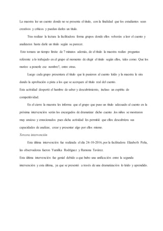 La maestra lee un cuento donde no se presenta el titulo, con la finalidad que los estudiantes sean
creativos y críticos y puedan darles un titulo.
Tras realizar la lectura la facilitadora forma grupos donde ellos volverán a leer el cuento y
analizaran hasta darle un titulo según su parecer.
Esto tomara un tiempo límite de 7 minutos además, de el título la maestra realizo preguntas
referente a lo trabajado en el grupo al momento de elegir el titulo según ellos, tales como: Que los
motivo a ponerle ese nombre?, entre otras.
Luego cada grupo presentara el titulo que le pusieron al cuento leído y la maestra le sira
dando la aprobación o pista a los que se acerquen al título real del cuento.
Esta actividad despertó el hambre de saber y descubrimiento, incluso un espíritu de
competitividad.
En el cierre la maestra les informa que el grupo que puso un título adecuado al cuento en la
próxima intervención serán los encargados de dramatizar dicho cuento .los niños se mostraron
muy ansioso y emocionados pues dicha actividad les permitió que ellos descubriera sus
capacidades de analizar, crear y presentar algo por ellos mismo.
Tercera intervención
Esta última intervención fue realizada el día 24-10-2016, por la facilitadora Elizabeth Peña,
las observadoras fueron Yumilka Rodríguez y Ramona Tavárez.
Esta última intervención fue genial debido a que hubo una unificación entre la segunda
intervención y esta última, ya que se presentó a través de una dramatización lo leído y aprendido.
 