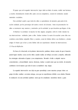 El grupo que en la segunda intervención logro darle un titulo al cuento, realizó una hermosa
y creativa dramatización donde ellos junto con sus compañeros, crearon la vestimenta usando
materiales reciclados.
Esta actividad ayudó a que todos los niños se aprendieran de memoria gran parte de la
acción realizada por los personajes del cuento a través de la lectura. Antes de presentación los
niños se mostraron muy ansiosos y motivados por la actividad ya que deseaban que llegara el día.
Al finalizar la actividad, la maestra les hizo algunas preguntas sobre lo vivido durante las
tres intervenciones realizadas junto a ellos. Incluso tuvimos la suerte de escuchar como ellos nos
contaban como habían adquirido libros y cuentos, como les habían dicho a sus familiares y demás
amigos lo bueno que es leer y como habían sido sus experiencias durante las intervenciones.
3.5 Fase de Reflexión.
En base a lo observado en la primera intervención pudimos darnos cuenta de que el maestro
puede lograr muchas cosas con los niños cuando realiza un trabajo con amor y empeño, utilizando
las estrategias adecuadas al grupo y sus competencias, llevando al niño a adquirir nuevos
conocimientos y desarrollando nuevas destrezas, incluso se pudo notar que sus niveles de atención
cambiaron de tal manera que todo el curso se manifestó muy alegre.
La segunda intervención nos dejo un gran aprendizaje como maestras porque vimos un
grupo de niños analizar con tanta entrega, cosa que no esperábamos debido a sus edades. Durante
la realización de esta actividad pudimos notar que los estudiantes mostraban interés y gran
 