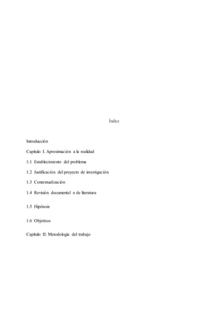 Índice
Introducción
Capítulo I. Aproximación a la realidad
1.1 Establecimiento del problema
1.2 Justificación del proyecto de investigación
1.3 Contextualización
1.4 Revisión documental o de literatura
1.5 Hipótesis
1.6 Objetivos
Capítulo II: Metodología del trabajo
 